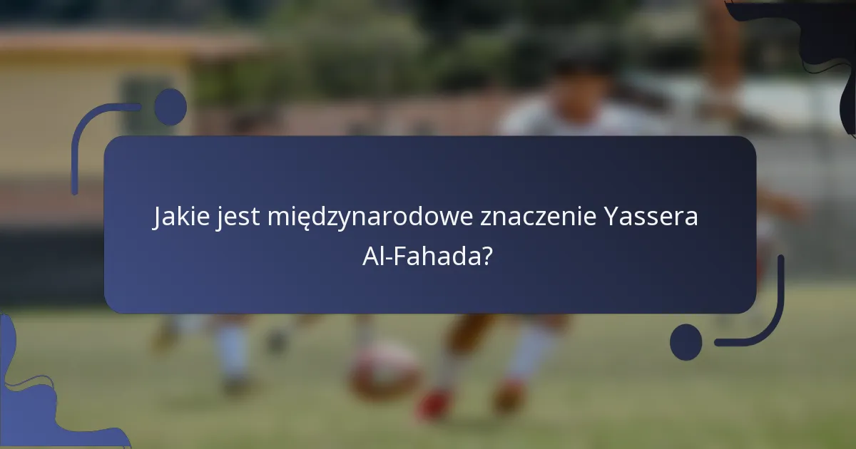 Jakie jest międzynarodowe znaczenie Yassera Al-Fahada?